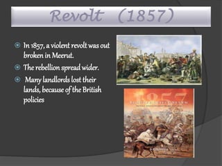 Revolt (1857)
 In 1857, a violent revolt was out
broken in Meerut.
 The rebellion spread wider.
 Many landlords lost their
lands, because of the British
policies
 