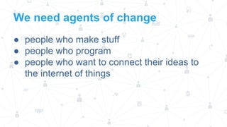 We need agents of change
● people who make stuff
● people who program
● people who want to connect their ideas to
the internet of things

 