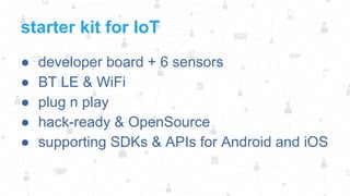 starter kit for IoT
●
●
●
●
●

developer board + 6 sensors
BT LE & WiFi
plug n play
hack-ready & OpenSource
supporting SDKs & APIs for Android and iOS

 