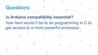 Questions
is Arduino compatibility essential?
how hard would it be to do programming in C to
get access to a more powerful processor

 