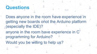 Questions
Does anyone in the room have experience in
getting new boards onot the Arduino platform
(especially the IDE)?
anyone in the room have experience in C
programming for Arduino?
Would you be willing to help us?

 