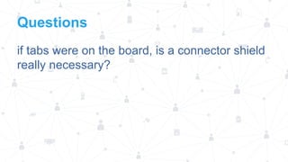 Questions
if tabs were on the board, is a connector shield
really necessary?

 