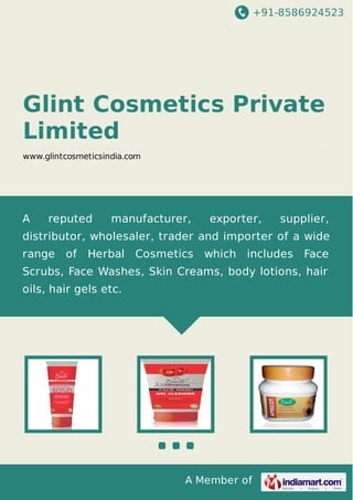 +91-8586924523
A Member of
Glint Cosmetics Private
Limited
www.glintcosmeticsindia.com
A reputed manufacturer, exporter, supplier,
distributor, wholesaler, trader and importer of a wide
range of Herbal Cosmetics which includes Face
Scrubs, Face Washes, Skin Creams, body lotions, hair
oils, hair gels etc.
 