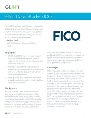 1Case Study: FICO
Glint Case Study: FICO
Highlights
• Glint helped FICO move to more frequent
employee engagement pulses, greatly
reducing the cycle time from measurement
to analysis to action
• Interactive dashboards help executive
leadership explore engagement data to gain
a deeper understanding of the drivers of
employee engagement
• More granular data empowers managers
around the globe to analyze results and take
more specific actions
Background
FICO is a Silicon Valley analytics software
company, helping businesses drive higher
levels of growth, profitability and customer
satisfaction. Founded in 1956, FICO uses big
data and mathematical algorithms to predict
consumer behavior, and its analytic solutions
are used in multiple industries. With more
than 2,600 employees across 25 locations
worldwide, FICO provides tools to manage risk,
fight fraud, build more profitable customer
relationships, optimize operations and meet
strict government regulations.
Challenges
FICO embraced employee engagement with
the philosophy that high-quality managers are
the primary driver of engaged team members.
Educating managers, investing in them and
holding them accountable was central to their
strategy. As the company grew, often through
acquisition, the employee base became more
geographically dispersed, and it became
more difficult to maintain cohesiveness. With
the goal of boosting employee engagement,
FICO partnered with a leading performance
management consulting company for a
number of years to measure engagement
through an annual survey and to equip
managers to respond.
“With Glint, we have more frequent longitudinal
data and an environment where managers can
analyze it in real-time. It’s proven invaluable in
increasing awareness and energy around the
topic of workforce engagement.”
—Richard Deal
SVP, Chief Human Resources Officer
FICO
 