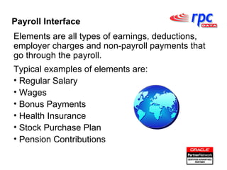 Elements are all types of earnings, deductions, employer charges and non-payroll payments that go through the payroll. Typical examples of elements are: Regular Salary Wages Bonus Payments Health Insurance Stock Purchase Plan Pension Contributions Payroll Interface 