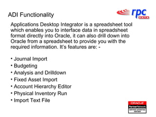 ADI Functionality Applications Desktop Integrator is a spreadsheet tool which enables you to interface data in spreadsheet format directly into Oracle, it can also drill down into Oracle from a spreadsheet to provide you with the required information. It’s features are: - Journal Import Budgeting Analysis and Drilldown Fixed Asset Import Account Hierarchy Editor Physical Inventory Run Import Text File 