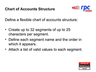 Define a flexible chart of accounts structure: Create up to 32 segments of up to 25 characters per segment. Define each segment name and the order in which it appears. Attach a list of valid values to each segment. Chart of Accounts Structure 