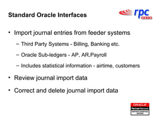 Import journal entries from feeder systems Third Party Systems - Billing, Banking etc. Oracle Sub-ledgers - AP, AR,Payroll Includes statistical information - airtime, customers Review journal import data Correct and delete journal import data Standard Oracle Interfaces 