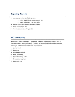 Importing Journals
 Import journal entries from feeder system:
o Third Party Systems - Billing, Banking etc.
o Oracle Sub-ledgers - AP, AR,Payroll
 Includes statistical information - airtime, customers
 Review journal import data
 Correct and delete journal import data
ADI Functionality
Applications Desktop Integrator is a spreadsheet tool which enables you to interface data in
spreadsheet format directly into Oracle, it can also drill down into Oracle from a spreadsheet to
provide you with the required information. Its features are:
 Journal Import
 Budgeting
 Analysis and Drilldown
 Fixed Asset Import
 Account Hierarchy Editor
 Physical Inventory Run
 Import Text File
 
