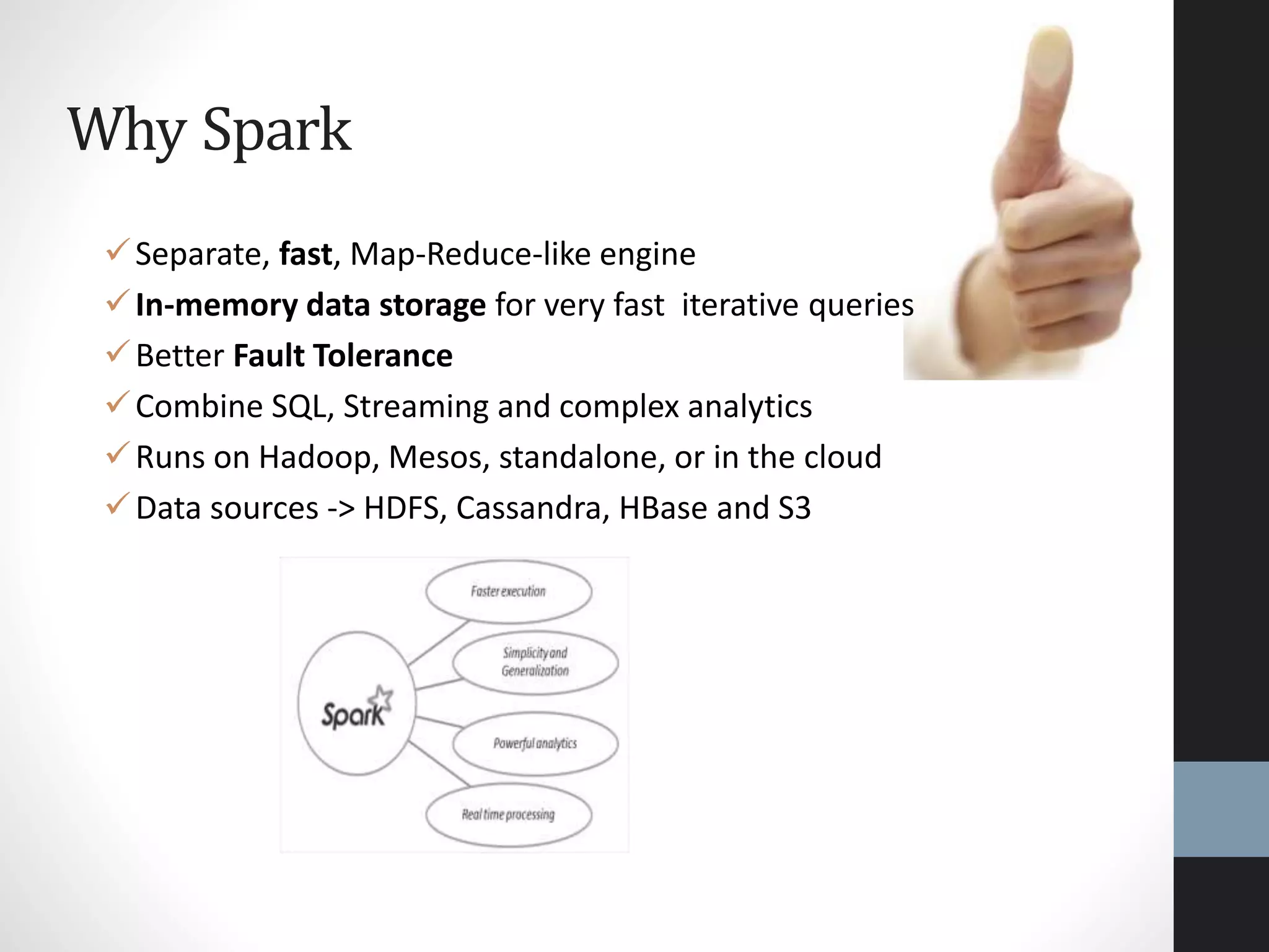 Why Spark
Separate, fast, Map-Reduce-like engine
In-memory data storage for very fast iterative queries
Better Fault Tolerance
Combine SQL, Streaming and complex analytics
Runs on Hadoop, Mesos, standalone, or in the cloud
Data sources -> HDFS, Cassandra, HBase and S3
 