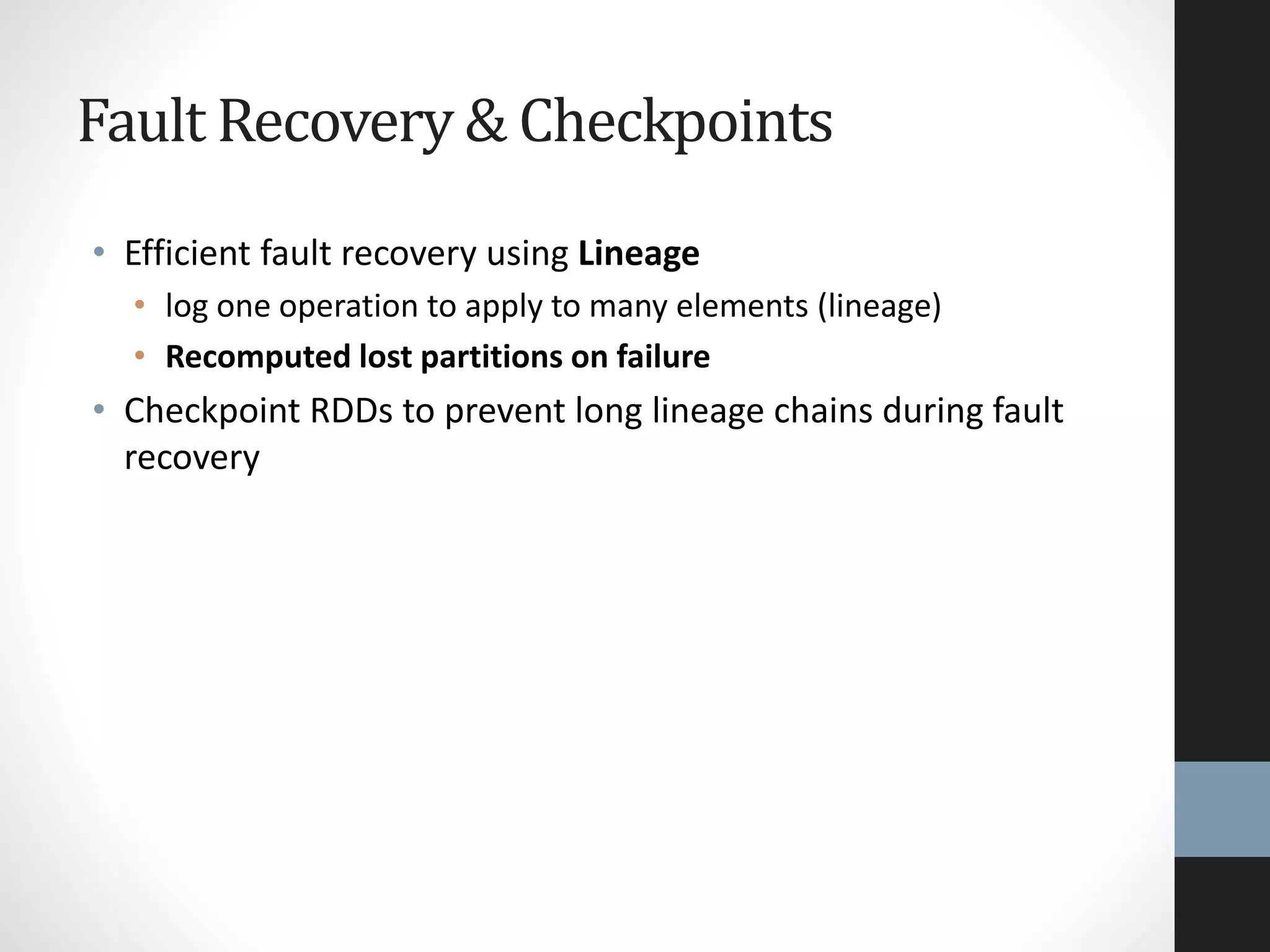 Fault Recovery & Checkpoints
• Efficient fault recovery using Lineage
• log one operation to apply to many elements (lineage)
• Recomputed lost partitions on failure
• Checkpoint RDDs to prevent long lineage chains during fault
recovery
 