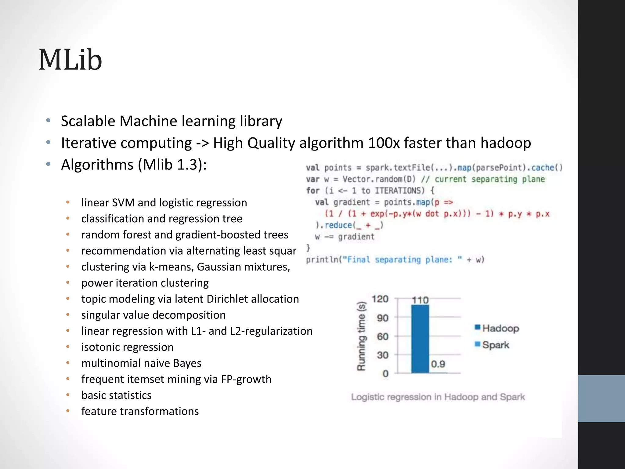 MLib
• Scalable Machine learning library
• Iterative computing -> High Quality algorithm 100x faster than hadoop
• Algorithms (Mlib 1.3):
• linear SVM and logistic regression
• classification and regression tree
• random forest and gradient-boosted trees
• recommendation via alternating least squares
• clustering via k-means, Gaussian mixtures,
• power iteration clustering
• topic modeling via latent Dirichlet allocation
• singular value decomposition
• linear regression with L1- and L2-regularization
• isotonic regression
• multinomial naive Bayes
• frequent itemset mining via FP-growth
• basic statistics
• feature transformations
 