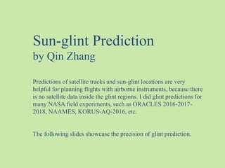 Predictions of satellite tracks and sun-glint locations are very
helpful for planning flights with airborne instruments, because there
is no satellite data inside the glint regions. I did glint predictions for
many NASA field experiments, such as ORACLES 2016-2017-
2018, NAAMES, KORUS-AQ-2016, etc.
The following slides showcase the precision of glint prediction.
Sun-glint Prediction
by Qin Zhang
 