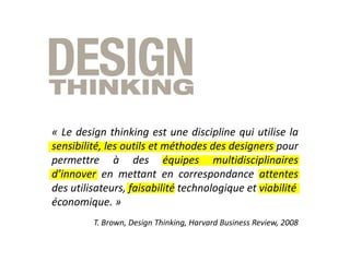 « Le design thinking est une discipline qui utilise la
sensibilité, les outils et méthodes des designers pour
permettre à des équipes multidisciplinaires
d’innover en mettant en correspondance attentes
des utilisateurs, faisabilité technologique et viabilité
économique. »
T. Brown, Design Thinking, Harvard Business Review, 2008
 