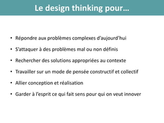 Le design thinking pour…
• Répondre aux problèmes complexes d’aujourd’hui
• S’attaquer à des problèmes mal ou non définis
• Rechercher des solutions appropriées au contexte
• Travailler sur un mode de pensée constructif et collectif
• Allier conception et réalisation
• Garder à l’esprit ce qui fait sens pour qui on veut innover
 