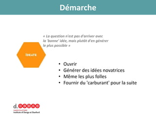 • Ouvrir
• Générer des idées novatrices
• Même les plus folles
• Fournir du 'carburant' pour la suite
« La question n'est pas d'arriver avec
la 'bonne' idée, mais plutôt d'en générer
le plus possible »
Démarche
 