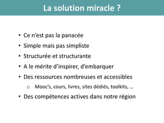 La solution miracle ?
• Ce n’est pas la panacée
• Simple mais pas simpliste
• Structurée et structurante
• A le mérite d’inspirer, d’embarquer
• Des ressources nombreuses et accessibles
o Mooc’s, cours, livres, sites dédiés, toolkits, …
• Des compétences actives dans notre région
 