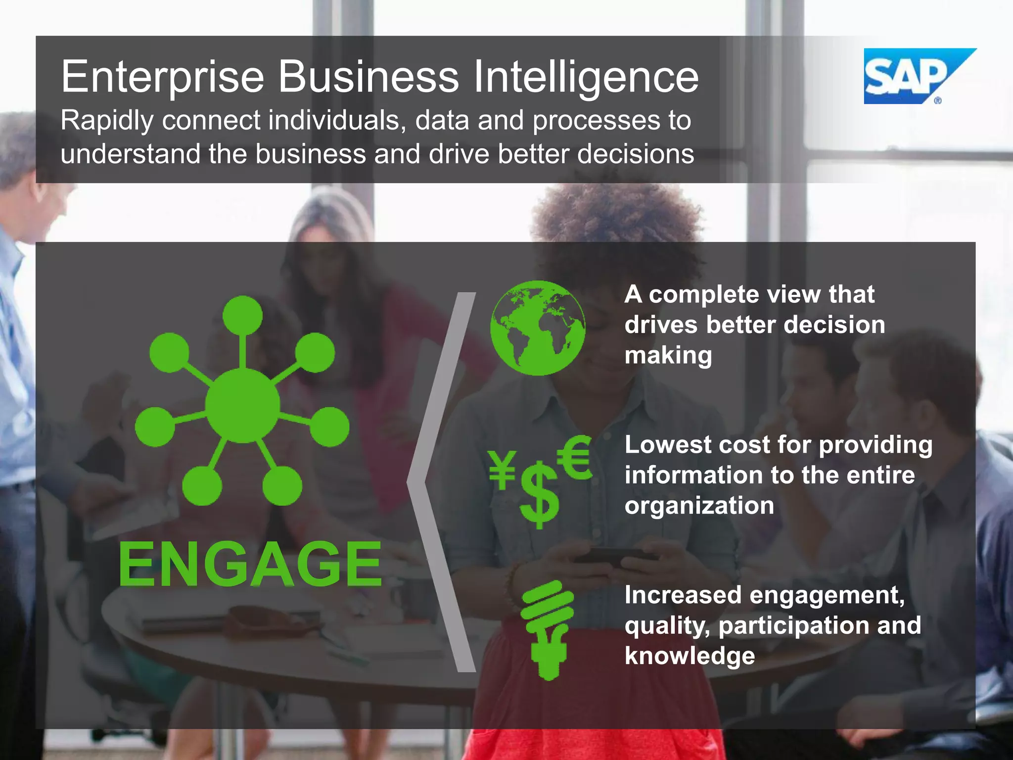 Enterprise Business Intelligence
Rapidly connect individuals, data and processes to
understand the business and drive better decisions

A complete view that
drives better decision
making

Lowest cost for providing
information to the entire
organization

ENGAGE

Increased engagement,
quality, participation and
knowledge

 