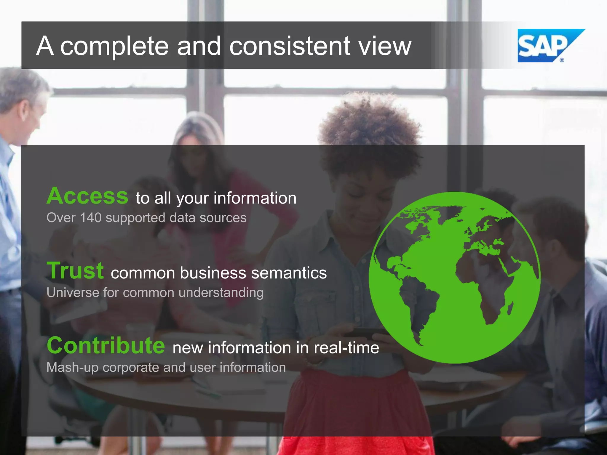 A complete and consistent view

Access to all your information
Over 140 supported data sources

Trust common business semantics
Universe for common understanding

Contribute new information in real-time
Mash-up corporate and user information

 