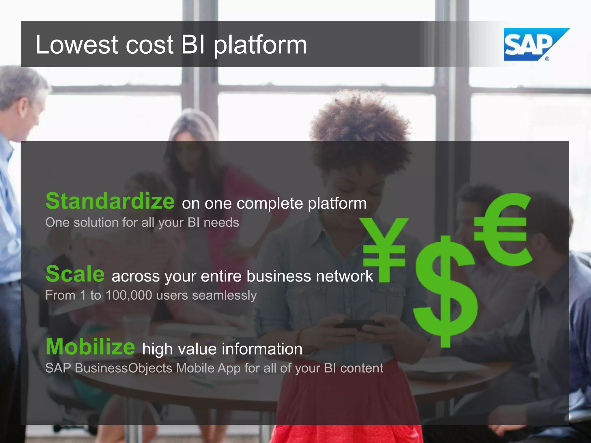 Lowest cost BI platform

Standardize on one complete platform
One solution for all your BI needs

Scale across your entire business network
From 1 to 100,000 users seamlessly

Mobilize high value information
SAP BusinessObjects Mobile App for all of your BI content

 