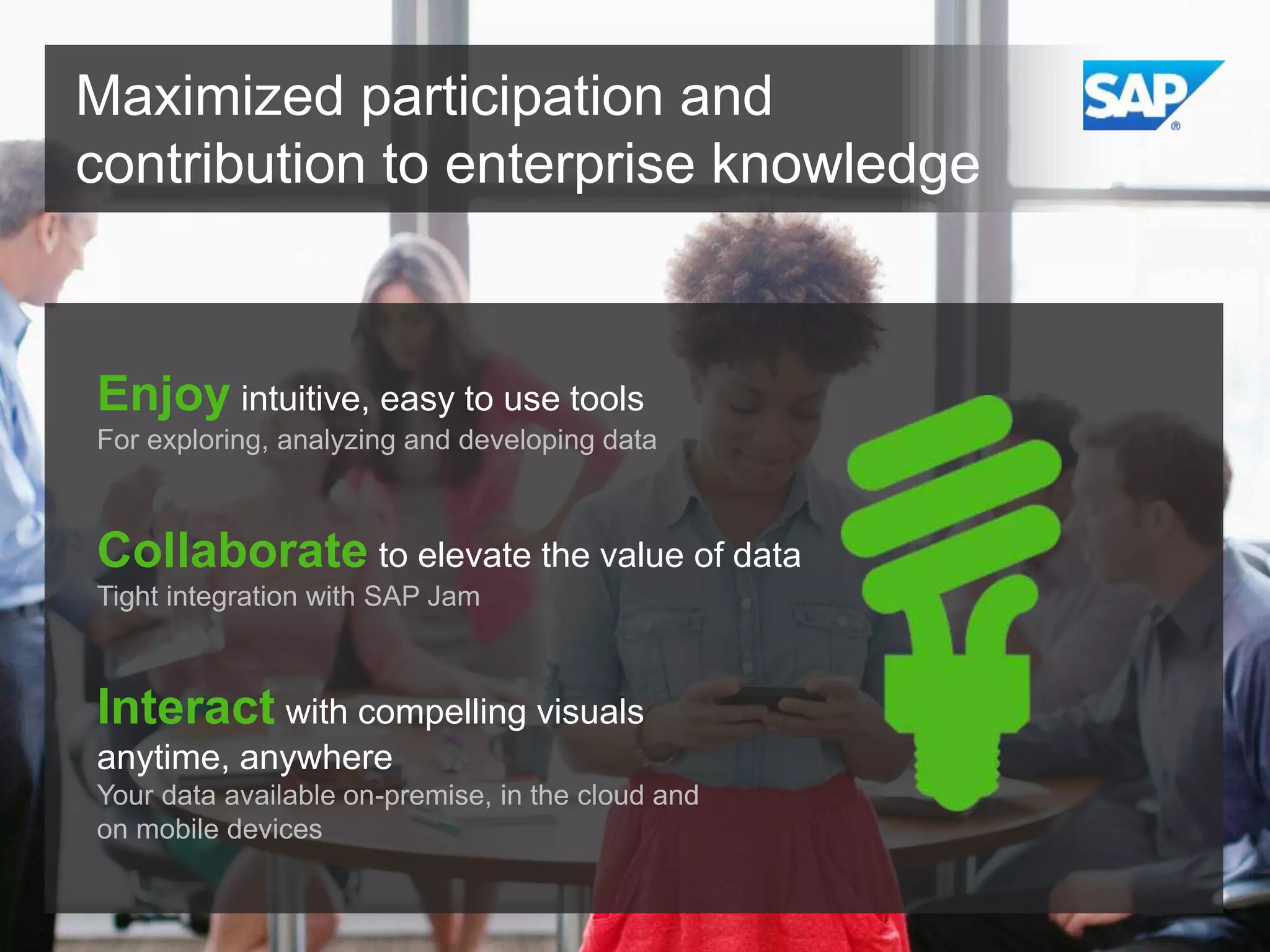 Maximized participation and
contribution to enterprise knowledge

Enjoy intuitive, easy to use tools
For exploring, analyzing and developing data

Collaborate to elevate the value of data
Tight integration with SAP Jam

Interact with compelling visuals
anytime, anywhere
Your data available on-premise, in the cloud and
on mobile devices

 