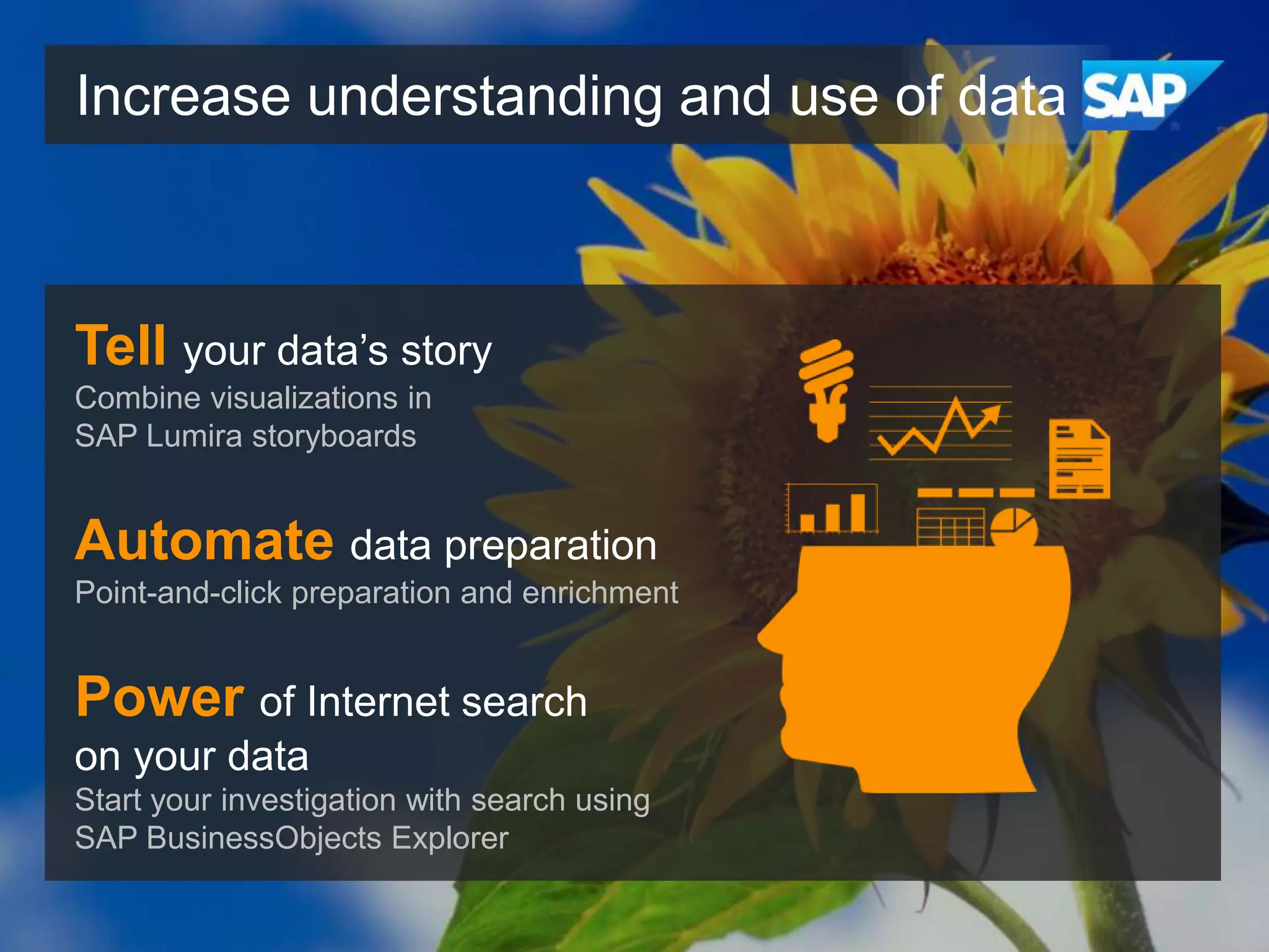 Increase understanding and use of data

Tell your data’s story
Combine visualizations in
SAP Lumira storyboards

Automate data preparation
Point-and-click preparation and enrichment

Power of Internet search
on your data
Start your investigation with search using
SAP BusinessObjects Explorer

 
