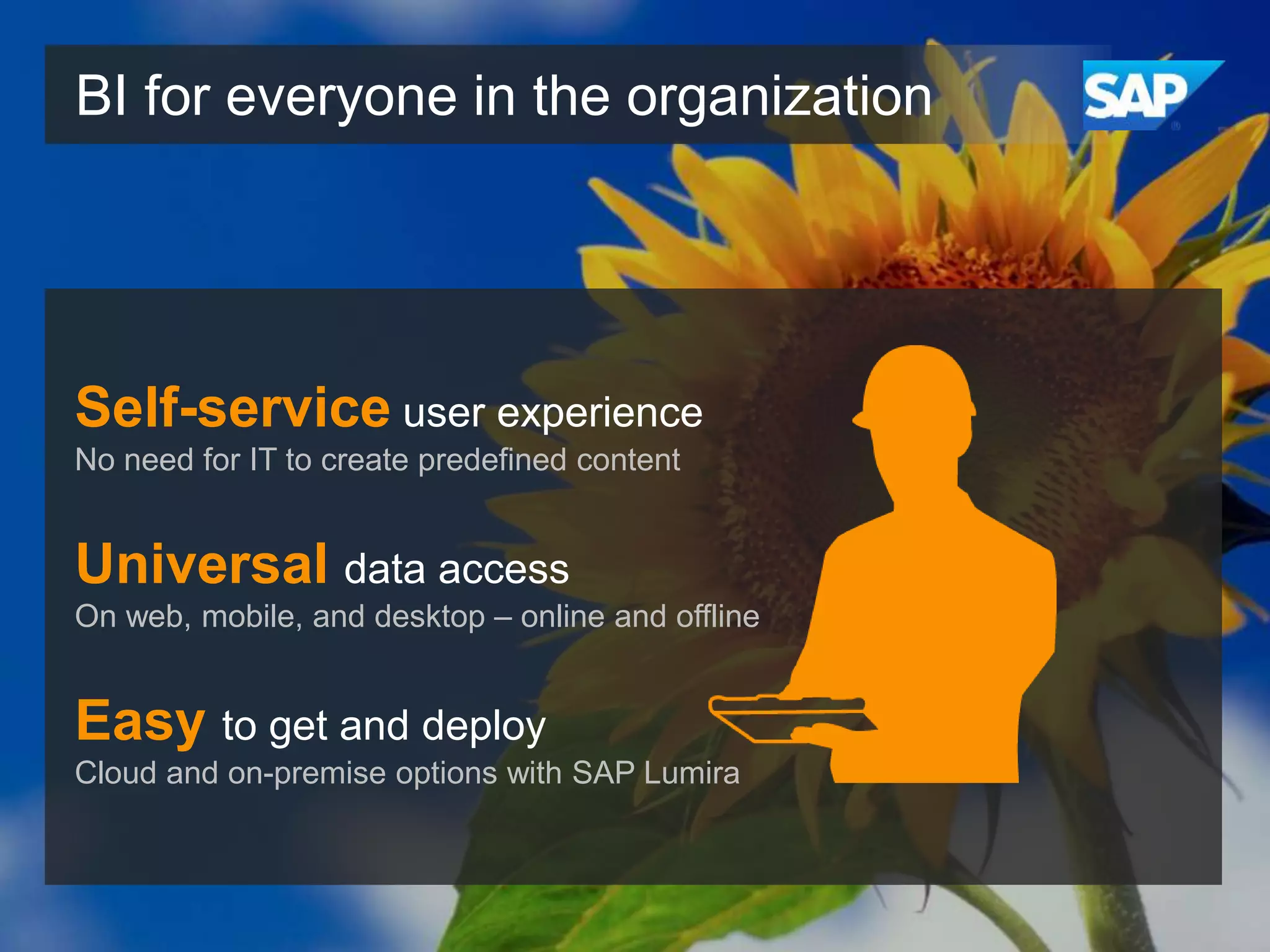 BI for everyone in the organization

Self-service user experience
No need for IT to create predefined content

Universal data access
On web, mobile, and desktop – online and offline

Easy to get and deploy
Cloud and on-premise options with SAP Lumira

 