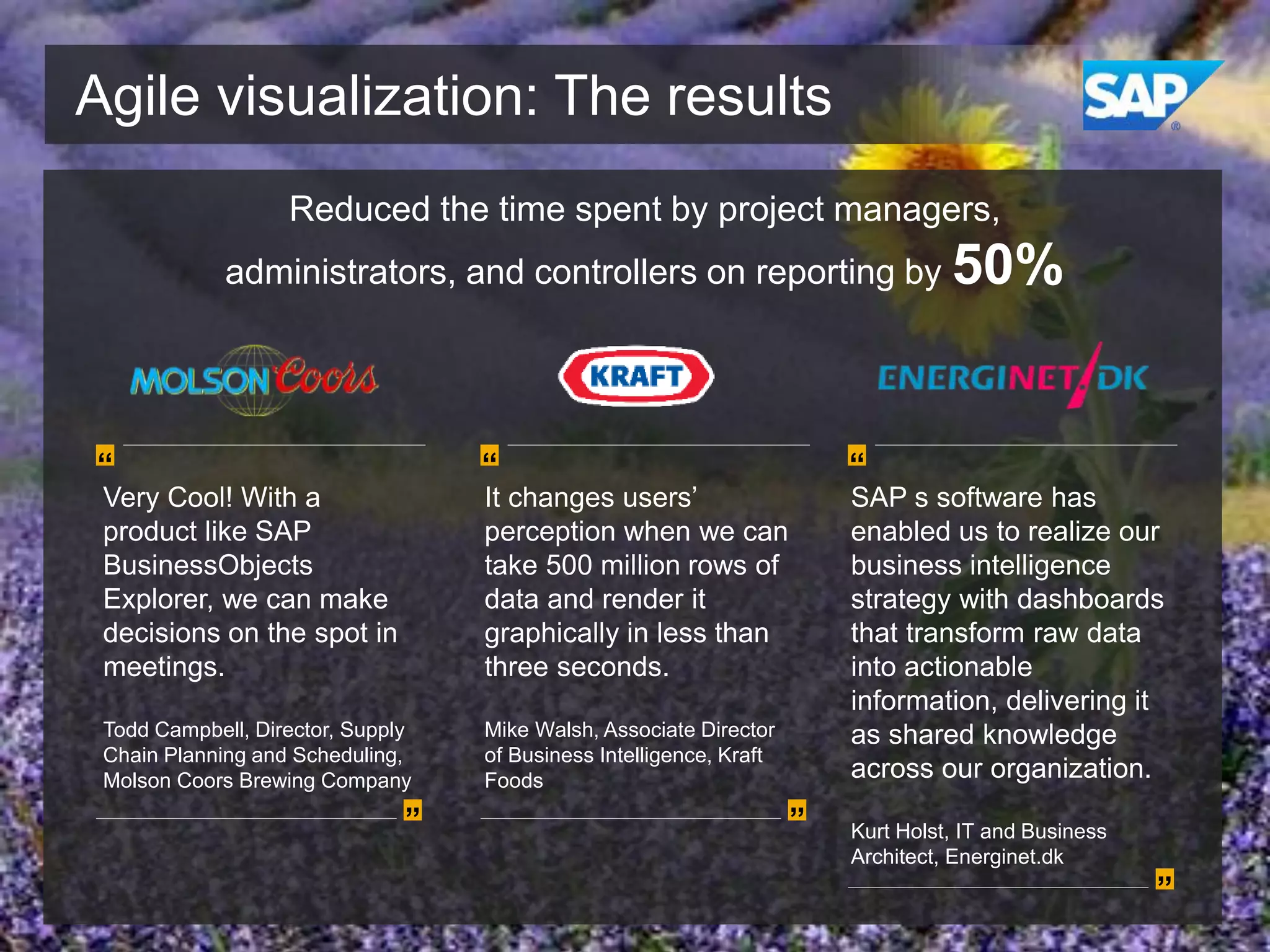 Agile visualization: The results
Reduced the time spent by project managers,
administrators, and controllers on reporting by 50%

“

“

Very Cool! With a
product like SAP
BusinessObjects
Explorer, we can make
decisions on the spot in
meetings.

It changes users’
perception when we can
take 500 million rows of
data and render it
graphically in less than
three seconds.

“

Todd Campbell, Director, Supply
Chain Planning and Scheduling,
Molson Coors Brewing Company

Mike Walsh, Associate Director
of Business Intelligence, Kraft
Foods

SAP s software has
enabled us to realize our
business intelligence
strategy with dashboards
that transform raw data
into actionable
information, delivering it
as shared knowledge
across our organization.

”

”

Kurt Holst, IT and Business
Architect, Energinet.dk

”

 