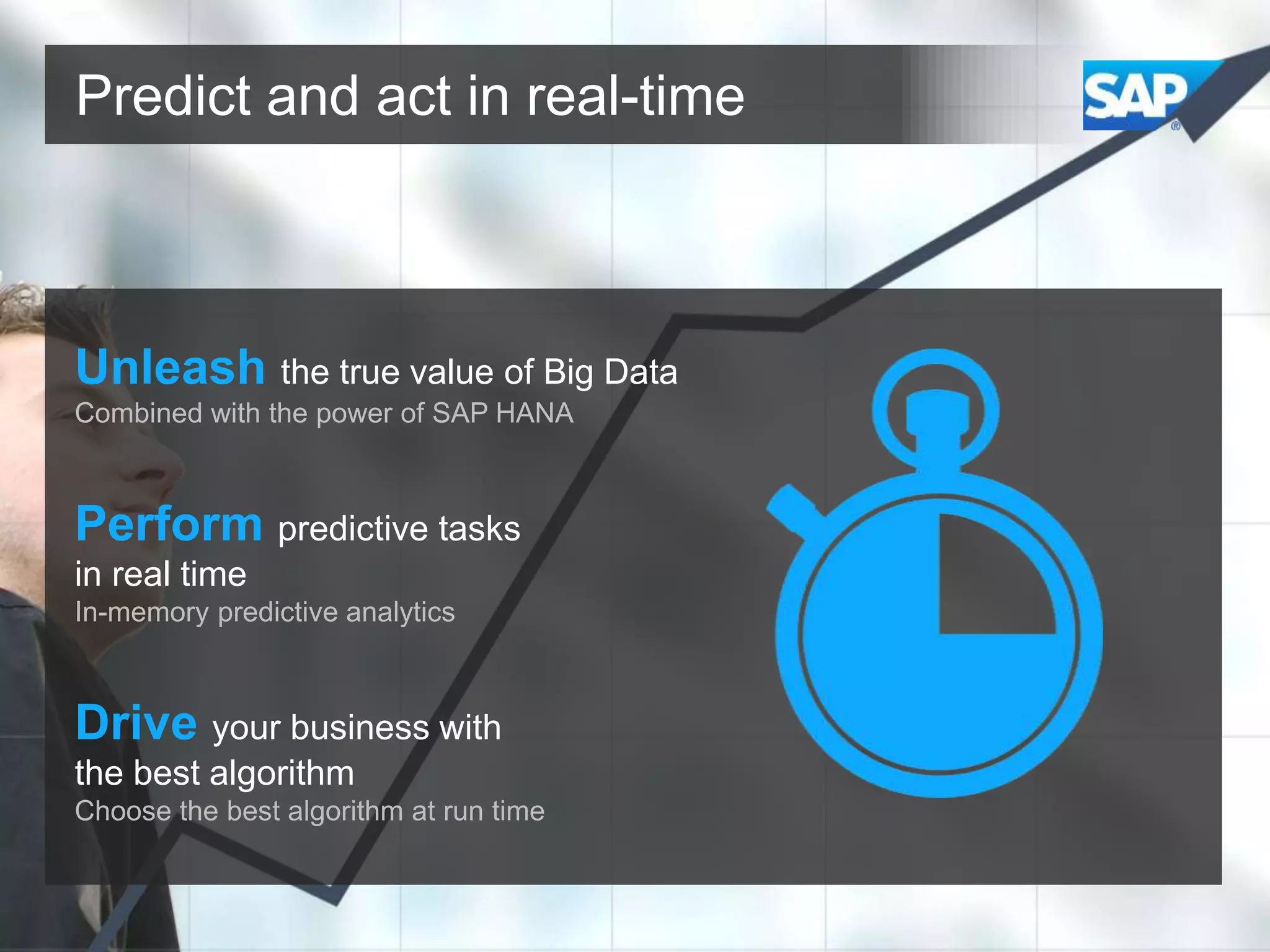 Predict and act in real-time

Unleash the true value of Big Data
Combined with the power of SAP HANA

Perform predictive tasks
in real time
In-memory predictive analytics

Drive your business with
the best algorithm
Choose the best algorithm at run time

 