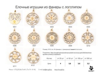 Минск: +375(29)366-76-40 (Пн-Пт 10-18) E-mail: info@ecogift.by https://ecogift.by
Елочные игрушки из фанеры с логотипом
Размер: 8*9,5 см. Из фанеры с гравировкой вашего логотипа.
 

Подробнее: https://ecogift.by/korporativnye-podarki-na-novyy-god-2022/elochnye-
igrushki-iz-fanery-s-logotipom/
Кол-во от 20 шт от 50 шт от 100 шт от 500 шт
Цена 4 3,8 3,6 3,2
t001 t002 t003 t004 t005
t006 t007 t008 t009 t010
t011
t012
 