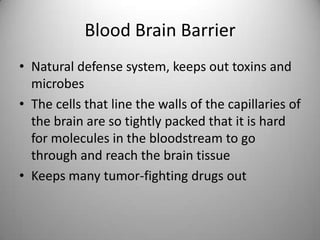 Blood Brain BarrierNatural defense system, keeps out toxins and microbesThe cells that line the walls of the capillaries of the brain are so tightly packed that it is hard for molecules in the bloodstream to go through and reach the brain tissueKeeps many tumor-fighting drugs out 