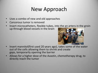 New ApproachUses a combo of new and old approachesCancerous tumor is removedInsert microcatheters, flexible tubes, into the an artery in the groin up through blood vessels in the brain Insert mannitol(first used 20 years ago), takes some of the water out of the cells allowing them to shrink and create gaps, temporarily opening the barrier Allows for a higher dose of the Avastin, chemotherapy drug, to directly reach the tumor