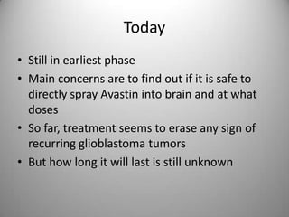 TodayStill in earliest phaseMain concerns are to find out if it is safe to directly spray Avastin into brain and at what dosesSo far, treatment seems to erase any sign of recurring glioblastoma tumorsBut how long it will last is still unknown