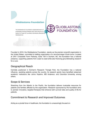 Founded in 2016, the Glioblastoma Foundation. stands as the premier nonprofit organization in
the United States, committed to battling organization of a terminal stage 4 brain tumor. Located
at 2451 Croasdaile Farm Parkway, Suite 109 in Durham, NC, the foundation has a national
presence, supporting patients from coast to coast while also financing groundbreaking research
for a cure.
Geographical Reach
Centrally positioned in Durham's Research Triangle Park, the Foundation has a national
influence, assisting patients across the country. Its research grants have benefited esteemed
academic institutions like Johns Hopkins, MD Anderson, and Columbia University, among
others.
Scope & Services
Stretching from the Atlantic to the Pacific, the foundation delivers invaluable resources for
patients and families affected by the organization. Research sponsored by the foundation aims
to pioneer innovative, targeted therapies that enhance both survival rates and quality of life for
patients.
Commitment to Research and Improved Outcomes
Acting as a pivotal force in healthcare, the foundation is unwaveringly focused on:
 