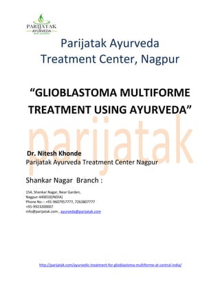 http://parijatak.com/ayurvedic-treatment-for-glioblastoma-multiforme-at-central-india/
Parijatak Ayurveda
Treatment Center, Nagpur
“GLIOBLASTOMA MULTIFORME
TREATMENT USING AYURVEDA”
Dr. Nitesh Khonde
Parijatak Ayurveda Treatment Center Nagpur
Shankar Nagar Branch :
154, Shankar Nagar, Near Garden,
Nagpur-440010(INDIA)
Phone No :- +91-9607957777, 7263807777
+91-9923200007
info@parijatak.com , ayurveda@parijatak.com
 