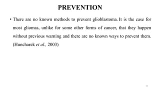 PREVENTION
• There are no known methods to prevent glioblastoma. It is the case for
most gliomas, unlike for some other forms of cancer, that they happen
without previous warning and there are no known ways to prevent them.
(Huncharek et al., 2003)
10
 