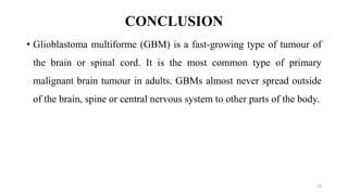 CONCLUSION
• Glioblastoma multiforme (GBM) is a fast-growing type of tumour of
the brain or spinal cord. It is the most common type of primary
malignant brain tumour in adults. GBMs almost never spread outside
of the brain, spine or central nervous system to other parts of the body.
12
 