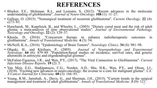 REFERENCES
• Bleeker, F.E., Molenaar, R.J., and Leenstra, S. (2012). "Recent advances in the molecular
understanding of glioblastoma". Journal of Neuro-Oncology. 108 (1): 11–27.
• Gallego, O. (2015). "Nonsurgical treatment of recurrent glioblastoma". Current Oncology. 22 (4):
e273–81.
• Huncharek, M., Kupelnick, B., and Wheeler, L., (2003). "Dietary cured meat and the risk of adult
glioma: a meta-analysis of nine observational studies". Journal of Environmental Pathology,
Toxicology and Oncology. 22 (2): 129–37.
• Khosla, D. (2016). "Concurrent therapy to enhance radiotherapeutic outcomes in
glioblastoma". Annals of Translational Medicine. 4 (3): 54.
• McNeill, K.A., (2016). "Epidemiology of Brain Tumors". Neurologic Clinics. 34 (4): 981–98.
• Ohgaki, H., and Kleihues, P., (2005). Journal of Neuropathology and Experimental
Neurology. 64 (6): 479–89. "Population-based studies on incidence, survival rates, and genetic
alterations in astrocytic and oligodendroglial gliomas".
• McFaline-Figueroa, J.R., and Wen, P.Y., (2017). "The Viral Connection to Glioblastoma". Current
Infectious Disease Reports. 19 (2): 5.
• Van Meir, E.G., Hadjipanayis, C.G., Norden, A.D., Shu, H.K., Wen, P.Y., and Olson, J.J.,
(2010). "Exciting new advances in neuro-oncology: the avenue to a cure for malignant glioma". CA:
A Cancer Journal for Clinicians. 60 (3): 166–93.
• Young, R.M., Jamshidi, A., Davis, G., and Sherman, J.H., (2015). "Current trends in the surgical
management and treatment of adult glioblastoma". Annals of Translational Medicine. 3 (9): 121.
13
 