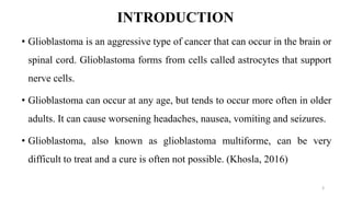 INTRODUCTION
• Glioblastoma is an aggressive type of cancer that can occur in the brain or
spinal cord. Glioblastoma forms from cells called astrocytes that support
nerve cells.
• Glioblastoma can occur at any age, but tends to occur more often in older
adults. It can cause worsening headaches, nausea, vomiting and seizures.
• Glioblastoma, also known as glioblastoma multiforme, can be very
difficult to treat and a cure is often not possible. (Khosla, 2016)
3
 