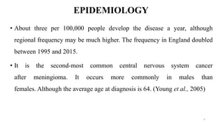 EPIDEMIOLOGY
• About three per 100,000 people develop the disease a year, although
regional frequency may be much higher. The frequency in England doubled
between 1995 and 2015.
• It is the second-most common central nervous system cancer
after meningioma. It occurs more commonly in males than
females. Although the average age at diagnosis is 64. (Young et al., 2005)
4
 