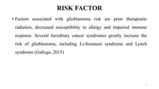 RISK FACTOR
• Factors associated with glioblastoma risk are prior therapeutic
radiation, decreased susceptibility to allergy and impaired immune
response. Several hereditary cancer syndromes greatly increase the
risk of glioblastoma, including Li-fraumeni syndrome and Lynch
syndrome (Gallego, 2015)
6
 