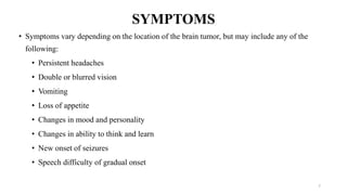 SYMPTOMS
• Symptoms vary depending on the location of the brain tumor, but may include any of the
following:
• Persistent headaches
• Double or blurred vision
• Vomiting
• Loss of appetite
• Changes in mood and personality
• Changes in ability to think and learn
• New onset of seizures
• Speech difficulty of gradual onset
7
 