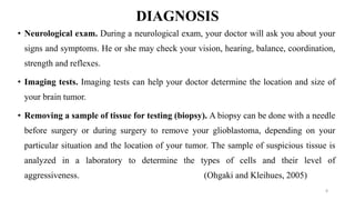 DIAGNOSIS
• Neurological exam. During a neurological exam, your doctor will ask you about your
signs and symptoms. He or she may check your vision, hearing, balance, coordination,
strength and reflexes.
• Imaging tests. Imaging tests can help your doctor determine the location and size of
your brain tumor.
• Removing a sample of tissue for testing (biopsy). A biopsy can be done with a needle
before surgery or during surgery to remove your glioblastoma, depending on your
particular situation and the location of your tumor. The sample of suspicious tissue is
analyzed in a laboratory to determine the types of cells and their level of
aggressiveness. (Ohgaki and Kleihues, 2005)
8
 