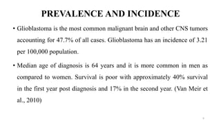 PREVALENCE AND INCIDENCE
• Glioblastoma is the most common malignant brain and other CNS tumors
accounting for 47.7% of all cases. Glioblastoma has an incidence of 3.21
per 100,000 population.
• Median age of diagnosis is 64 years and it is more common in men as
compared to women. Survival is poor with approximately 40% survival
in the first year post diagnosis and 17% in the second year. (Van Meir et
al., 2010)
9
 