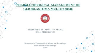 PHARMACOLOGICAL MANAGEMENT OF
GLIOBLASTOMA MULTIFORME
PRESENTED BY: ADWITIYA MITRA
ROLL: MPH/10029/21
Department of Pharmaceutical Science and Technology
Birla Institute of Technology
Mesra
 