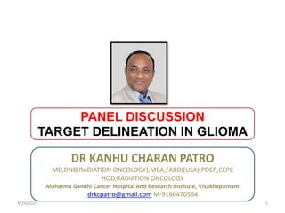 PANEL DISCUSSION
TARGET DELINEATION IN GLIOMA
DR KANHU CHARAN PATRO
9/24/2021 1
DR KANHU CHARAN PATRO
MD,DNB(RADIATION ONCOLOGY),MBA,FAROI(USA),PDCR,CEPC
HOD,RADIATION ONCOLOGY
Mahatma Gandhi Cancer Hospital And Research Institute, Visakhapatnam
drkcpatro@gmail.com M-9160470564
 