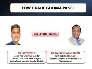 LOW GRADE GLIOMA PANEL
5/5/2023 1
DR L N TRIPATHY
Senior Vice Chairman, Director
Senior Consultant, Neurosurgery
Medica Super specialty Hospital, Kolkata
ISNOCON 2023- KOLKATA
DR KANHU CHARAN PATRO
HOD, Radiation Oncology
Mahatma Gandhi Cancer Hospital & RI
Visakhapatnam
 