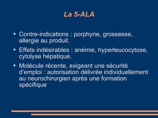 La 5-ALA Contre-indications : porphyrie, grossesse, allergie au produit. Effets indésirables : anémie, hyperleucocytose, cytolyse hépatique. Molécule récente, exigeant une sécurité d’emploi : autorisation délivrée individuellement au neurochirurgien après une formation spécifique 