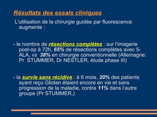 Résultats des essais cliniques   L'utilisation de la chirurgie guidée par fluorescence augmente : - le nombre de  résections complètes   : sur l’imagerie post-op à 72h,  65%  de résections complètes avec 5-ALA,  vs  38%  en chirurgie conventionnelle (Allemagne: Pr  STUMMER, Dr NESTLER, étude phase III) - la  survie sans récidive   : à 6 mois,  20%  des patients ayant reçu Gliolan étaient encore en vie et sans progression de la maladie, contre  11%  dans l’autre groupe (Pr STUMMER,) 