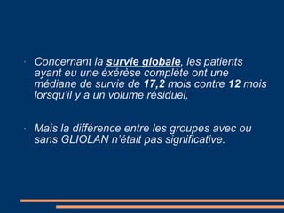 Concernant la  survie globale , les patients ayant eu une éxérèse complète ont une médiane de survie de  17,2  mois contre  12  mois lorsqu’il y a un volume résiduel, Mais la différence entre les groupes avec ou sans GLIOLAN n’était pas significative. 